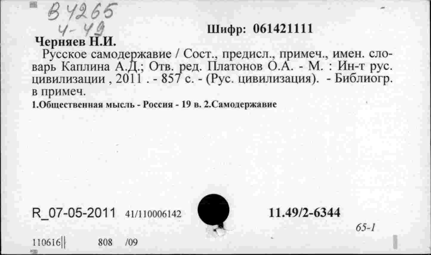 ﻿У $	Шифр: 061421111
Черняев Н.И.
Русское самодержавие / Сост., предисл., примем., имен, словарь Каплина А.Д.; Отв. ред. Платонов О.А. - М. : Ин-т рус. цивилизации ,2011 . - 857 с. - (Рус. цивилизация). - Библиогр. в примем.
1.Общественная мысль - Россия - 19 в. 2.Самодержавие
К_07-05-2011 41/1Ю006142
110616Ц	808 /09
11.49/2-6344
65-1